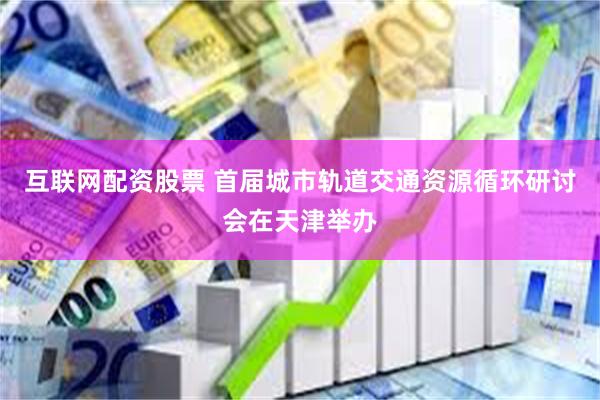互联网配资股票 首届城市轨道交通资源循环研讨会在天津举办