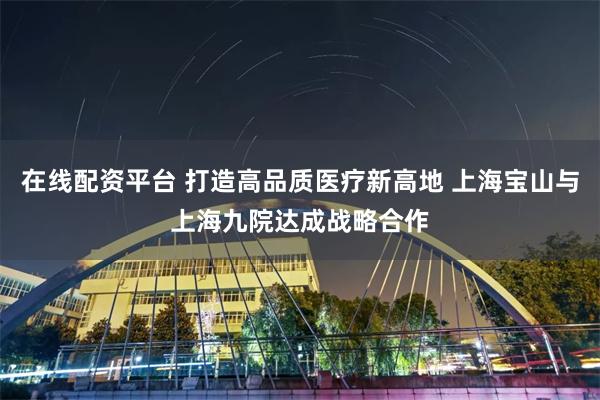 在线配资平台 打造高品质医疗新高地 上海宝山与上海九院达成战略合作