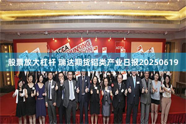 股票放大杠杆 瑞达期货铝类产业日报20250619