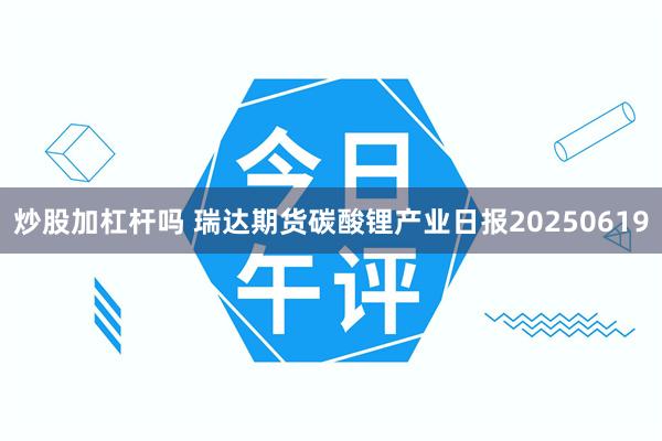 炒股加杠杆吗 瑞达期货碳酸锂产业日报20250619