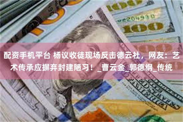 配资手机平台 杨议收徒现场反击德云社，网友：艺术传承应摒弃封建陋习！_曹云金_郭德纲_传统