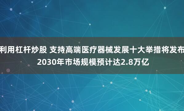 利用杠杆炒股 支持高端医疗器械发展十大举措将发布 2030年市场规模预计达2.8万亿