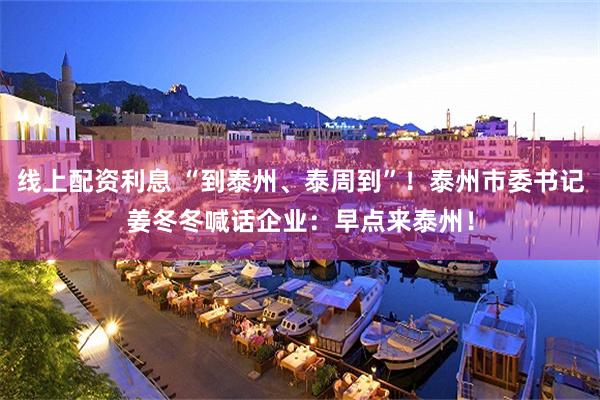 线上配资利息 “到泰州、泰周到”！泰州市委书记姜冬冬喊话企业：早点来泰州！