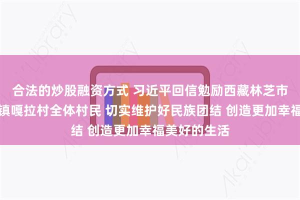 合法的炒股融资方式 习近平回信勉励西藏林芝市巴宜区林芝镇嘎拉村全体村民 切实维护好民族团结 创造更加幸福美好的生活