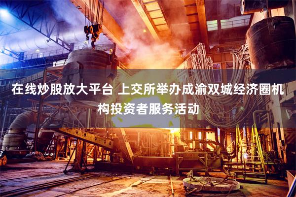 在线炒股放大平台 上交所举办成渝双城经济圈机构投资者服务活动