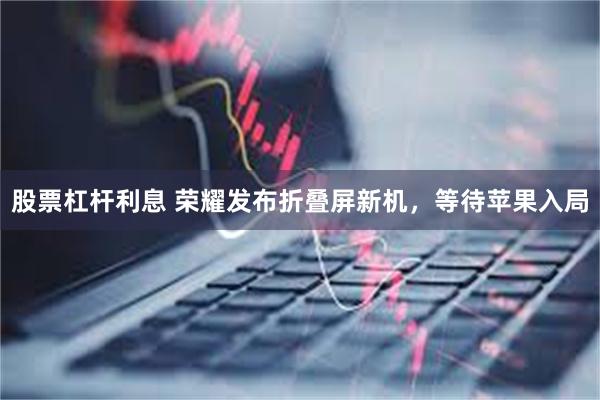 股票杠杆利息 荣耀发布折叠屏新机，等待苹果入局