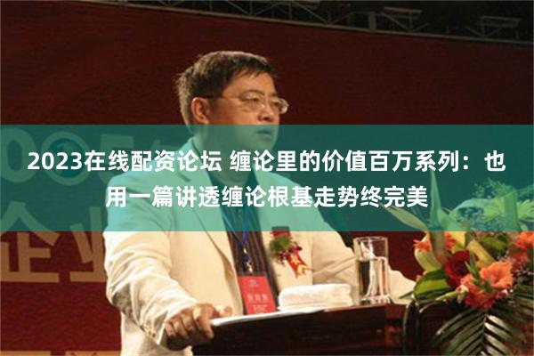 2023在线配资论坛 缠论里的价值百万系列：也用一篇讲透缠论根基走势终完美