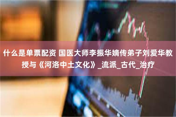 什么是单票配资 国医大师李振华嫡传弟子刘爱华教授与《河洛中土文化》_流派_古代_治疗