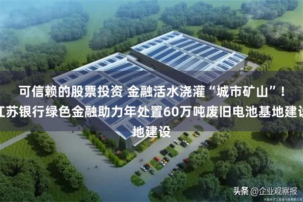 可信赖的股票投资 金融活水浇灌“城市矿山”！江苏银行绿色金融助力年处置60万吨废旧电池基地建设
