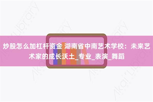炒股怎么加杠杆资金 湖南省中南艺术学校：未来艺术家的成长沃土_专业_表演_舞蹈
