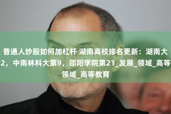 普通人炒股如何加杠杆 湖南高校排名更新：湖南大学第2，中南林科大第9，邵阳学院第21_发展_领域_高等教育