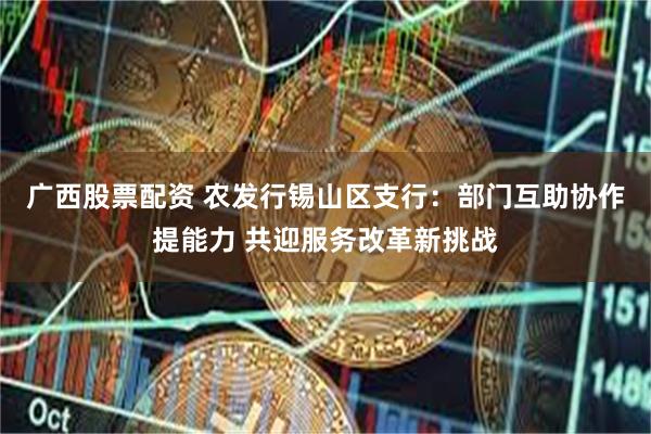 广西股票配资 农发行锡山区支行：部门互助协作提能力 共迎服务改革新挑战