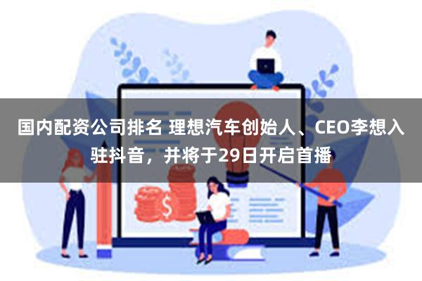 国内配资公司排名 理想汽车创始人、CEO李想入驻抖音，并将于29日开启首播