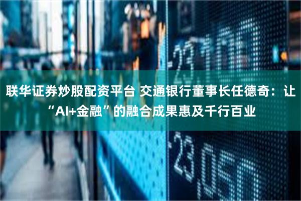 联华证券炒股配资平台 交通银行董事长任德奇：让“AI+金融”的融合成果惠及千行百业