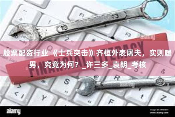 股票配资行业 《士兵突击》齐桓外表屠夫，实则暖男，究竟为何？_许三多_袁朗_考核