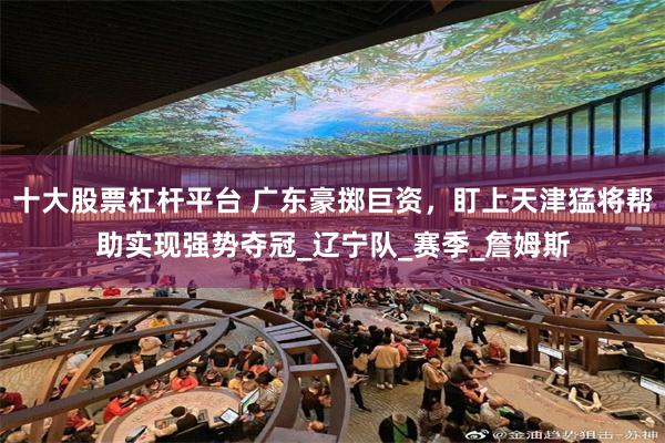 十大股票杠杆平台 广东豪掷巨资，盯上天津猛将帮助实现强势夺冠_辽宁队_赛季_詹姆斯