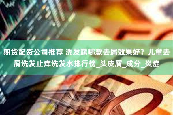 期货配资公司推荐 洗发露哪款去屑效果好？儿童去屑洗发止痒洗发水排行榜_头皮屑_成分_炎症