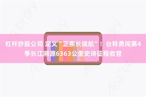 杠杆炒股公司 定义“正宗长续航”！台铃勇闯第4季长江溯源6363公里史诗征程收官