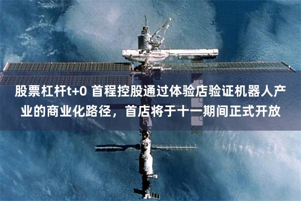 股票杠杆t+0 首程控股通过体验店验证机器人产业的商业化路径，首店将于十一期间正式开放