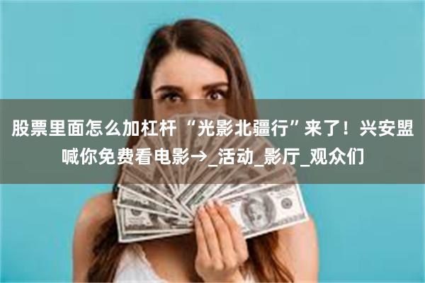 股票里面怎么加杠杆 “光影北疆行”来了！兴安盟喊你免费看电影→_活动_影厅_观众们