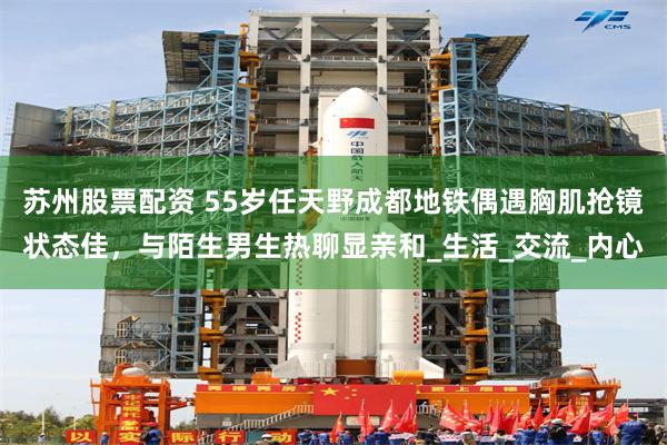 苏州股票配资 55岁任天野成都地铁偶遇胸肌抢镜状态佳，与陌生男生热聊显亲和_生活_交流_内心