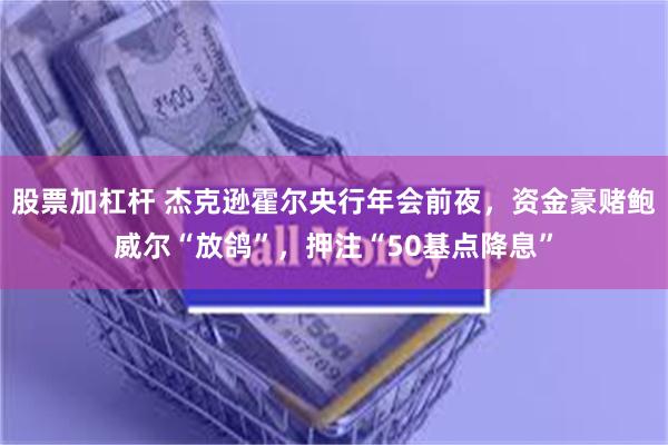 股票加杠杆 杰克逊霍尔央行年会前夜，资金豪赌鲍威尔“放鸽”，押注“50基点降息”