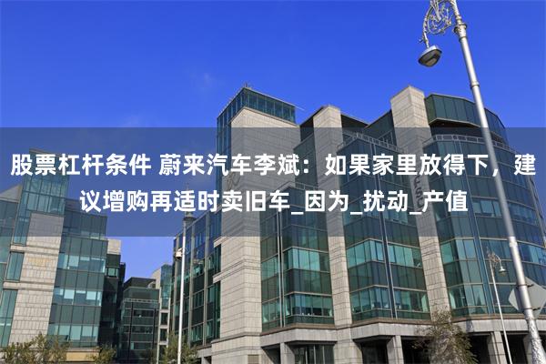 股票杠杆条件 蔚来汽车李斌：如果家里放得下，建议增购再适时卖旧车_因为_扰动_产值