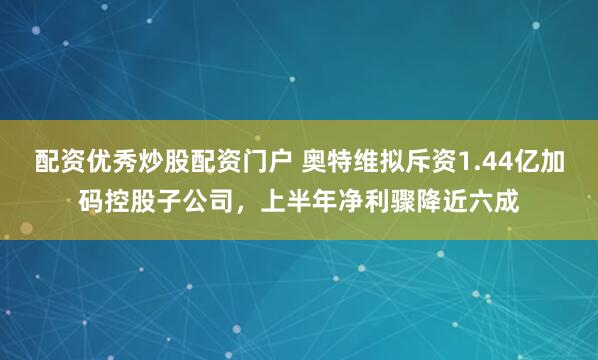 配资优秀炒股配资门户 奥特维拟斥资1.44亿加码控股子公司，上半年净利骤降近六成