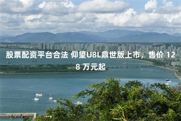 股票配资平台合法 仰望U8L鼎世版上市，售价 128 万元起