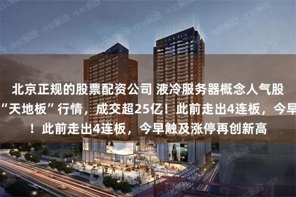 北京正规的股票配资公司 液冷服务器概念人气股淳中科技跌停上演“天地板”行情，成交超25亿！此前走出4连板，今早触及涨停再创新高