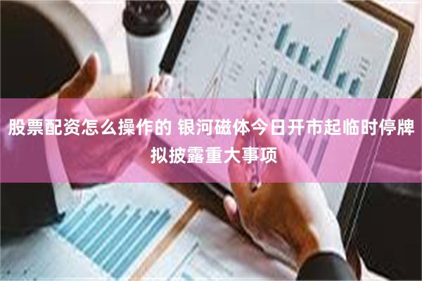股票配资怎么操作的 银河磁体今日开市起临时停牌 拟披露重大事项