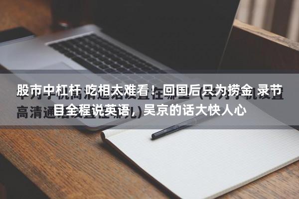 股市中杠杆 吃相太难看！回国后只为捞金 录节目全程说英语，吴京的话大快人心