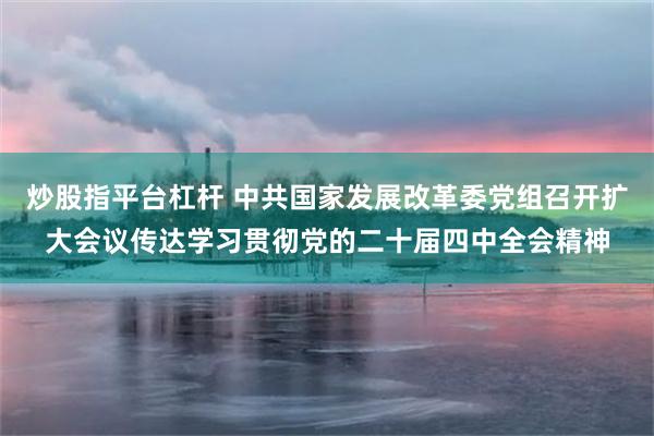 炒股指平台杠杆 中共国家发展改革委党组召开扩大会议传达学习贯彻党的二十届四中全会精神