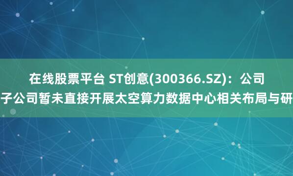 在线股票平台 ST创意(300366.SZ):公司及子公司暂未直接开展太空算力数据中心相关布局与研究