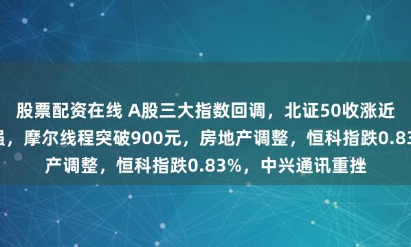股票配资在线 A股三大指数回调，北证50收涨近4%！商业航天走强，摩尔线程突破900元，房地产调整，恒科指跌0.83%，中兴通讯重挫