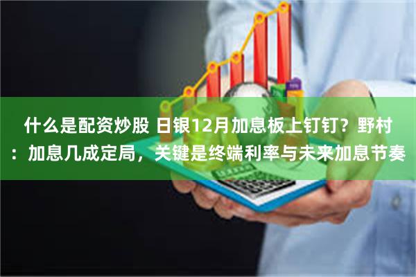 什么是配资炒股 日银12月加息板上钉钉？野村：加息几成定局，关键是终端利率与未来加息节奏