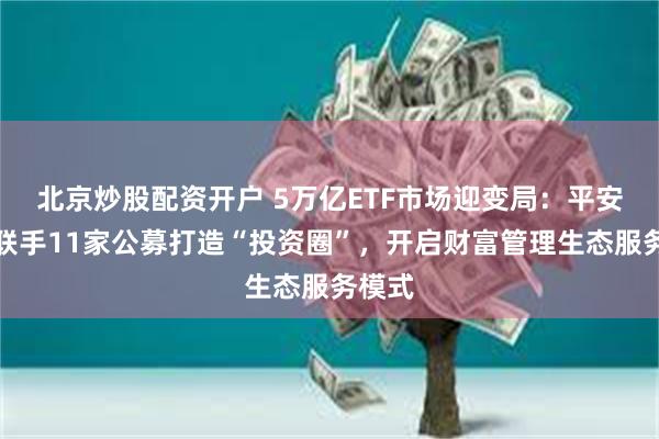 北京炒股配资开户 5万亿ETF市场迎变局：平安证券联手11家公募打造“投资圈”，开启财富管理生态服务模式