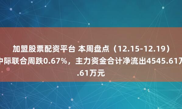 加盟股票配资平台 本周盘点(12.15-12.19):中际联合周跌0.67%,主力资金合计净流出4545.61万元