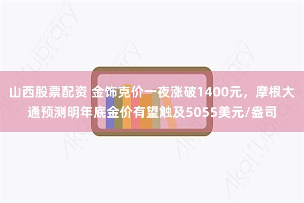 山西股票配资 金饰克价一夜涨破1400元，摩根大通预测明年底金价有望触及5055美元/盎司