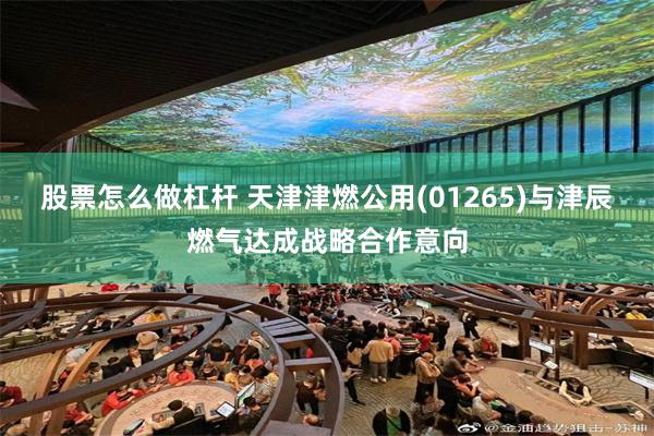 股票怎么做杠杆 天津津燃公用(01265)与津辰燃气达成战略合作意向